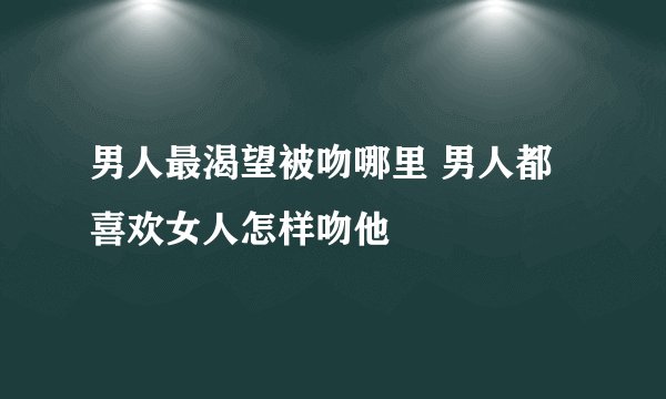 男人最渴望被吻哪里 男人都喜欢女人怎样吻他