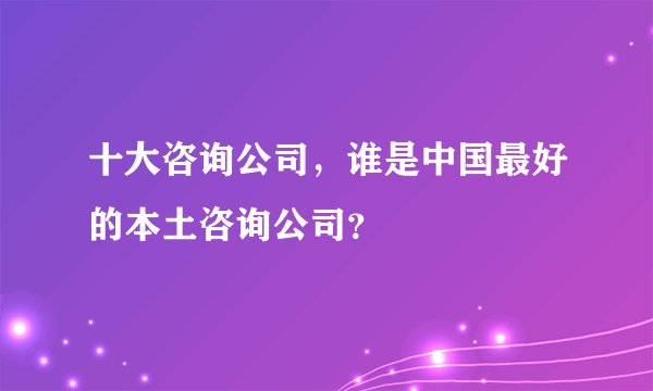 十大咨询公司，谁是中国最好的本土咨询公司？