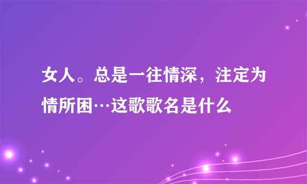 女人。总是一往情深，注定为情所困…这歌歌名是什么
