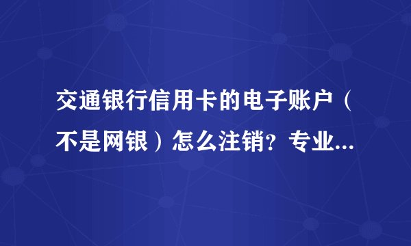 交通银行信用卡的电子账户（不是网银）怎么注销？专业人士来答，已经问了很多客服都不能解决。
