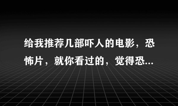 给我推荐几部吓人的电影，恐怖片，就你看过的，觉得恐怖的，别复制一大堆网上答案，没耐心看。