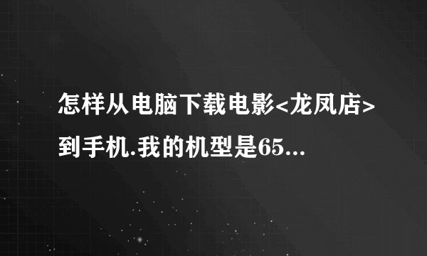 怎样从电脑下载电影<龙凤店>到手机.我的机型是6500s.给个下载的详细地址.行的加分.乱的别来