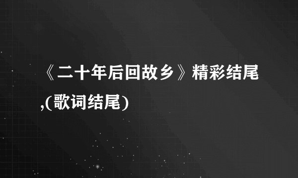《二十年后回故乡》精彩结尾,(歌词结尾)