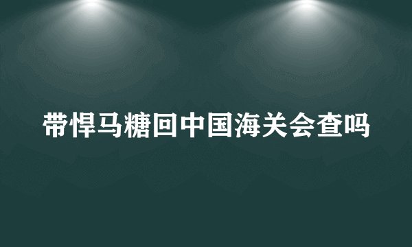 带悍马糖回中国海关会查吗