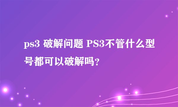 ps3 破解问题 PS3不管什么型号都可以破解吗？