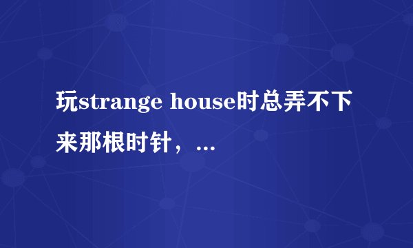 玩strange house时总弄不下来那根时针，不是现在不需要就是没什么情况，谁知道该怎么玩？
