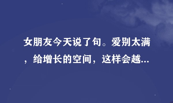 女朋友今天说了句。爱别太满，给增长的空间，这样会越来越好！什么意