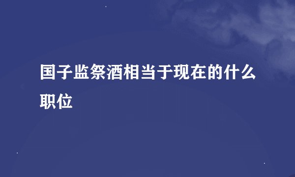 国子监祭酒相当于现在的什么职位