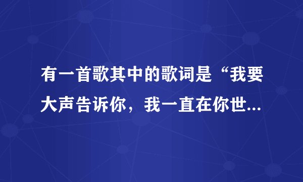 有一首歌其中的歌词是“我要大声告诉你，我一直在你世界里。”这首歌叫什么、求大神帮助