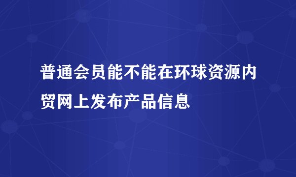 普通会员能不能在环球资源内贸网上发布产品信息