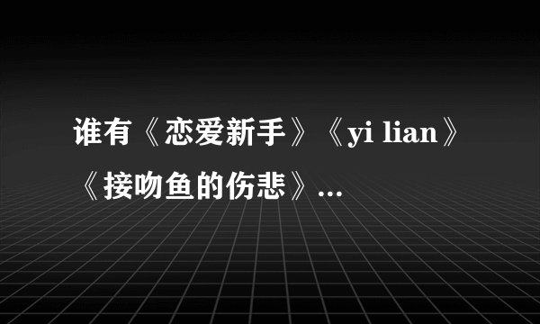 谁有《恋爱新手》《yi lian》《接吻鱼的伤悲》这几首歌的歌词啊?