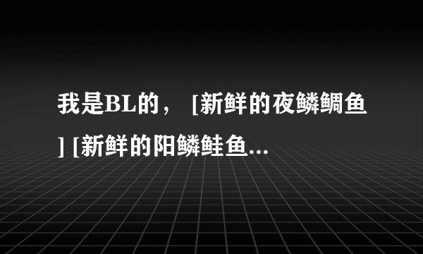 我是BL的， [新鲜的夜鳞鲷鱼] [新鲜的阳鳞鲑鱼] [冬鱿鱼][新鲜的白鳞鲑鱼] [黑爪龙虾] [新鲜的大鱼]