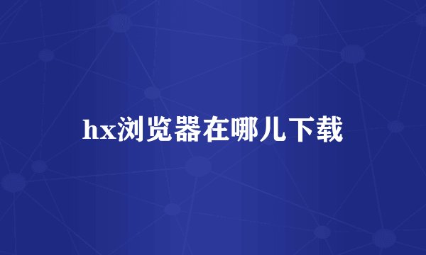 hx浏览器在哪儿下载