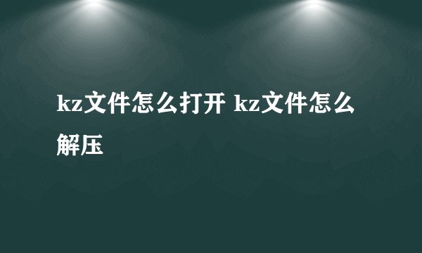 kz文件怎么打开 kz文件怎么解压
