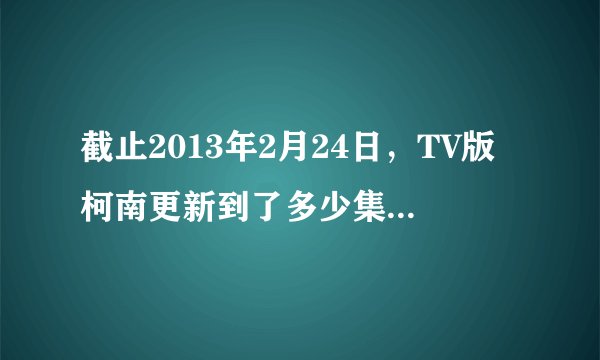 截止2013年2月24日，TV版柯南更新到了多少集啊？（不包括魔术快斗）