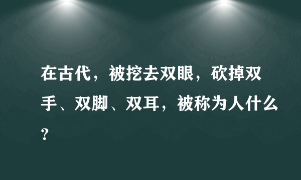 在古代，被挖去双眼，砍掉双手、双脚、双耳，被称为人什么？