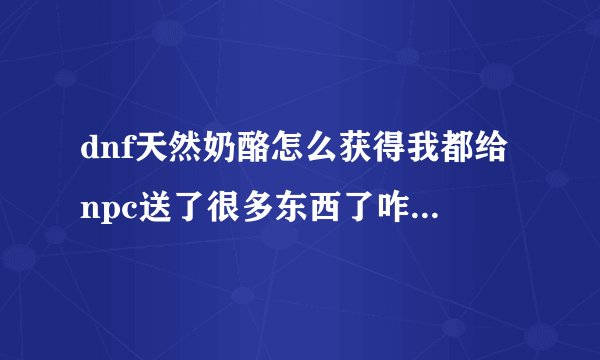 dnf天然奶酪怎么获得我都给npc送了很多东西了咋还是没啥反映呢？》？？