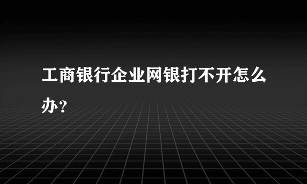 工商银行企业网银打不开怎么办？