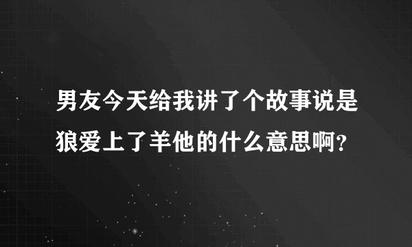 男友今天给我讲了个故事说是狼爱上了羊他的什么意思啊？