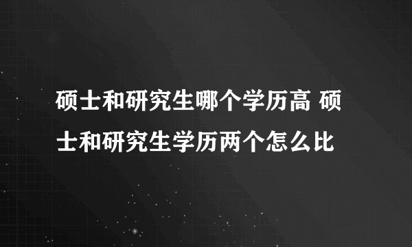 硕士和研究生哪个学历高 硕士和研究生学历两个怎么比