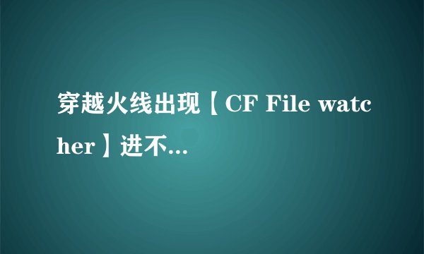 穿越火线出现【CF File watcher】进不了游戏，有截图。怎么解决？跪求帮助。