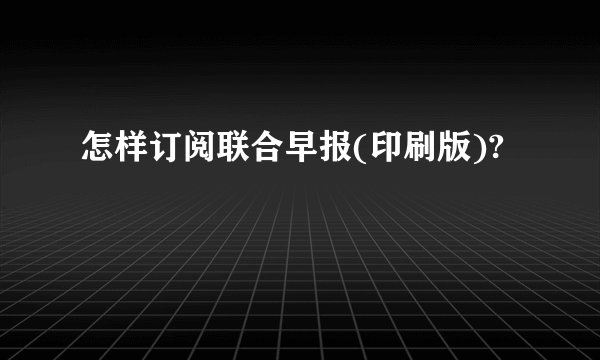 怎样订阅联合早报(印刷版)?