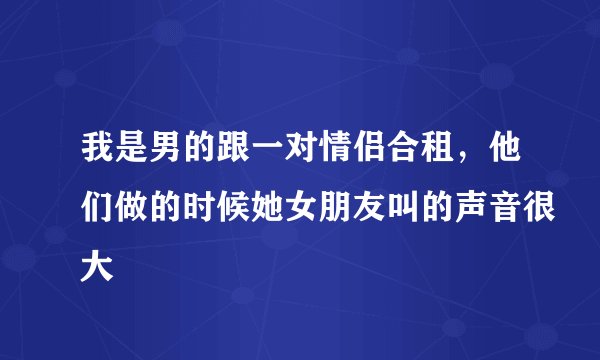 我是男的跟一对情侣合租，他们做的时候她女朋友叫的声音很大