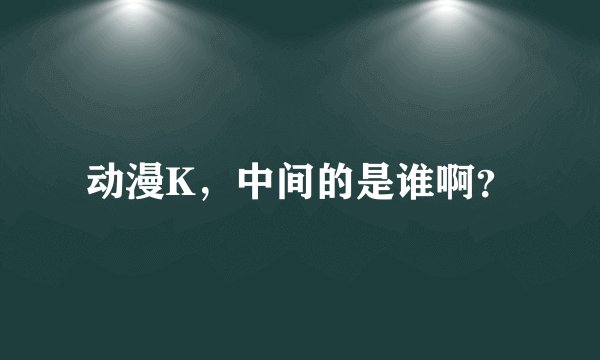 动漫K，中间的是谁啊？