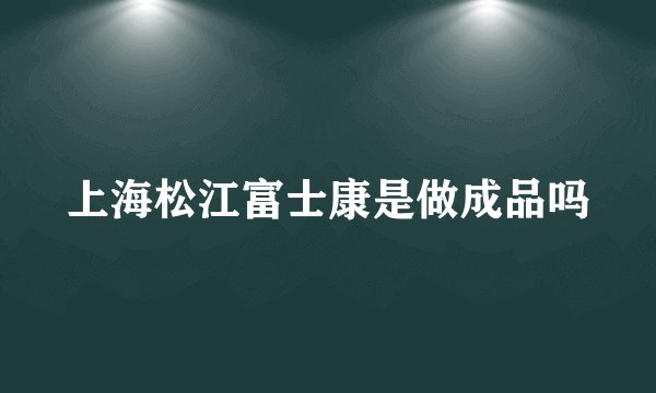 上海松江富士康是做成品吗