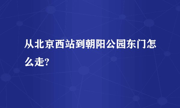 从北京西站到朝阳公园东门怎么走?