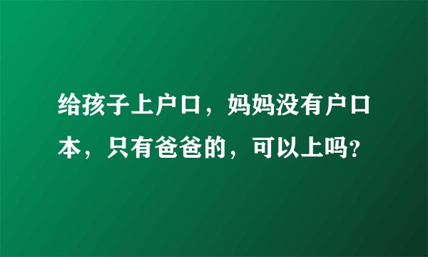 给孩子上户口，妈妈没有户口本，只有爸爸的，可以上吗？