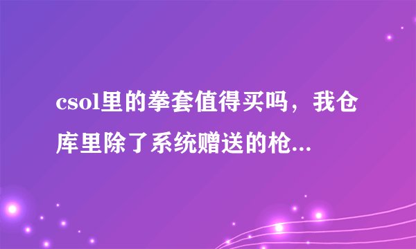 csol里的拳套值得买吗，我仓库里除了系统赠送的枪什么枪都没有，值的话说一下拳套的优点