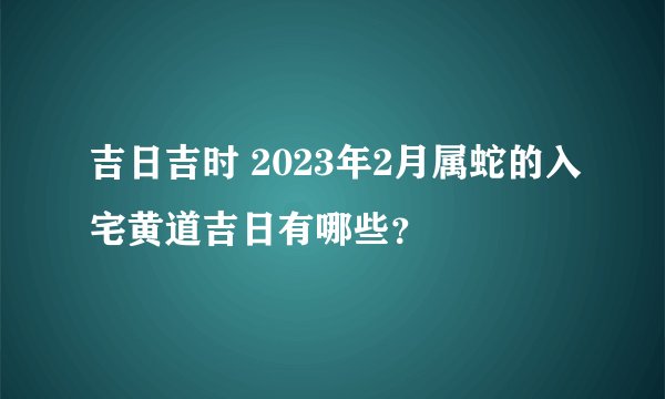 吉日吉时 2023年2月属蛇的入宅黄道吉日有哪些？