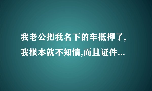我老公把我名下的车抵押了,我根本就不知情,而且证件都在我手上,我可以要回吗?