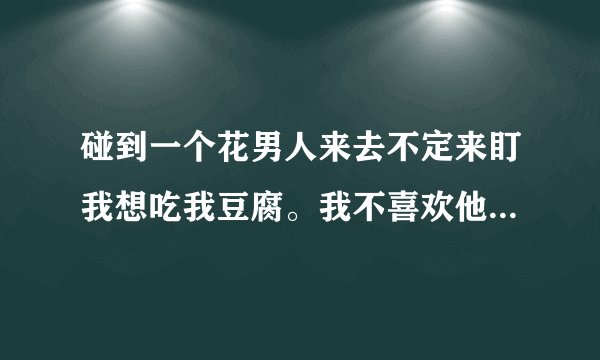 碰到一个花男人来去不定来盯我想吃我豆腐。我不喜欢他，怎么躲他？白痴才给他吃我豆腐。是隔好几年来找我