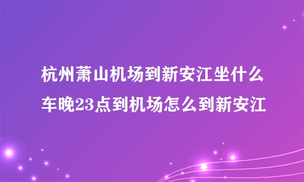 杭州萧山机场到新安江坐什么车晚23点到机场怎么到新安江