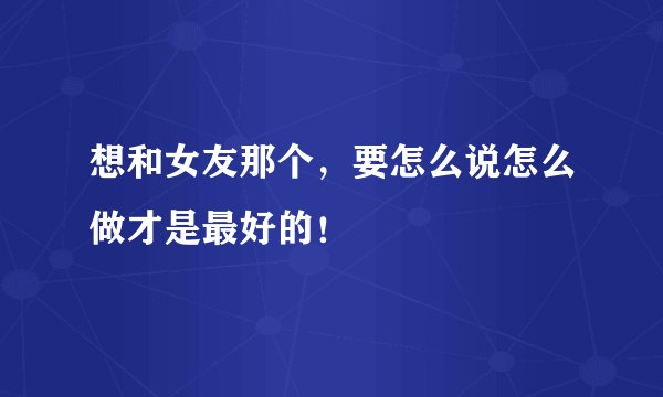 想和女友那个，要怎么说怎么做才是最好的！