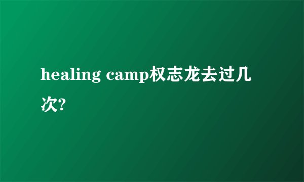 healing camp权志龙去过几次?