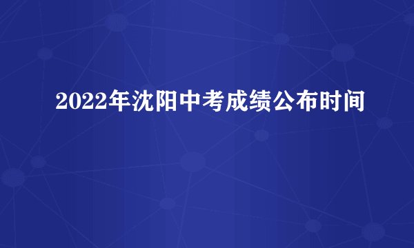 2022年沈阳中考成绩公布时间