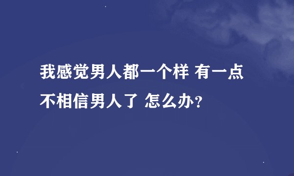 我感觉男人都一个样 有一点不相信男人了 怎么办？