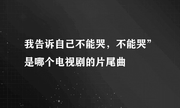 我告诉自己不能哭，不能哭”是哪个电视剧的片尾曲