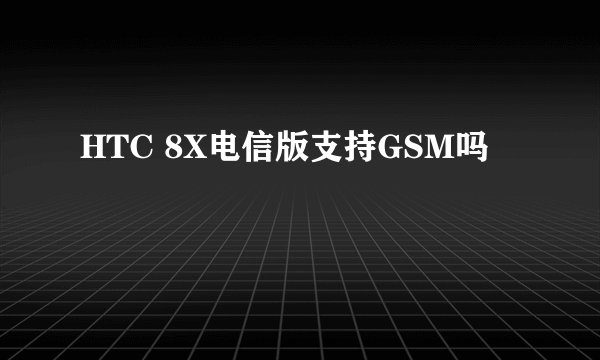 HTC 8X电信版支持GSM吗