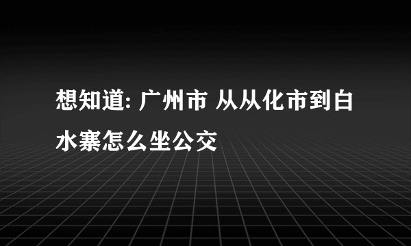 想知道: 广州市 从从化市到白水寨怎么坐公交