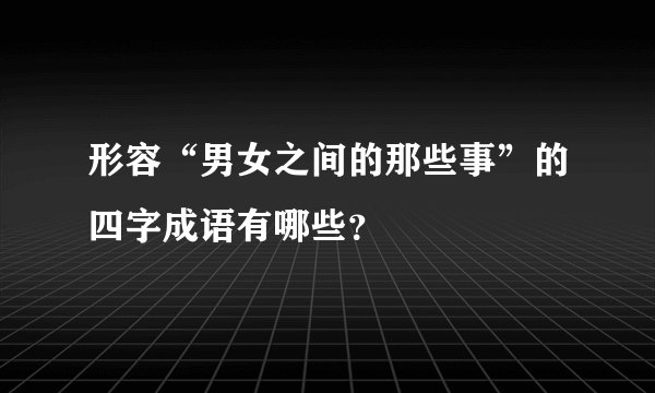 形容“男女之间的那些事”的四字成语有哪些？