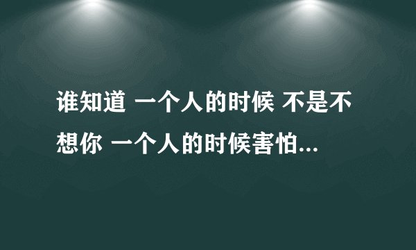 谁知道 一个人的时候 不是不想你 一个人的时候害怕太想你。 这句歌词是哪首歌里的。如题 谢谢了