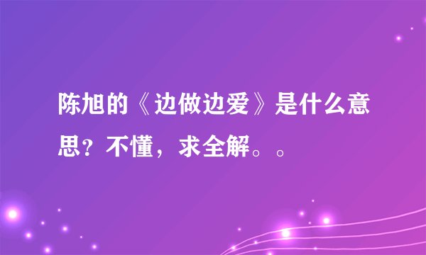 陈旭的《边做边爱》是什么意思？不懂，求全解。。