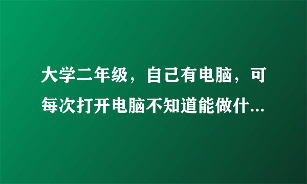 大学二年级，自己有电脑，可每次打开电脑不知道能做什么？除了打游戏，看电影还能做什么？