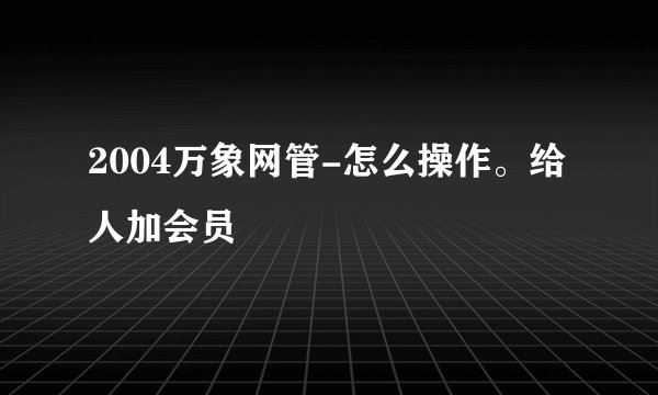 2004万象网管-怎么操作。给人加会员