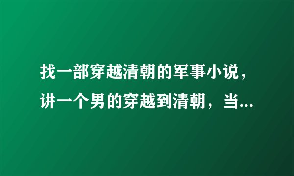 找一部穿越清朝的军事小说，讲一个男的穿越到清朝，当时清朝正和太平天国打仗，而男主角却穿越到清朝某个