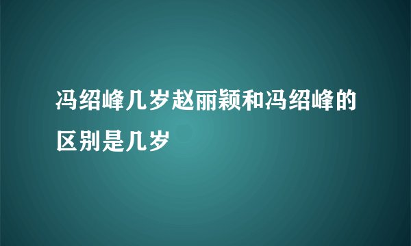 冯绍峰几岁赵丽颖和冯绍峰的区别是几岁
